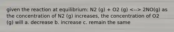 given the reaction at equilibrium: N2 (g) + O2 (g) 2NO(g) as the concentration of N2 (g) increases, the concentration of O2 (g) will a. decrease b. increase c. remain the same