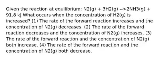 Given the reaction at equilibrium: N2(g) + 3H2(g) -->2NH3(g) + 91.8 kJ What occurs when the concentration of H2(g) is increased? (1) The rate of the forward reaction increases and the concentration of N2(g) decreases. (2) The rate of the forward reaction decreases and the concentration of N2(g) increases. (3) The rate of the forward reaction and the concentration of N2(g) both increase. (4) The rate of the forward reaction and the concentration of N2(g) both decrease.