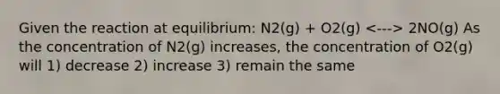 Given the reaction at equilibrium: N2(g) + O2(g) 2NO(g) As the concentration of N2(g) increases, the concentration of O2(g) will 1) decrease 2) increase 3) remain the same