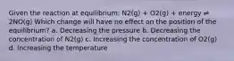 Given the reaction at equilibrium: N2(g) + O2(g) + energy ⇌ 2NO(g) Which change will have no effect on the position of the equilibrium? a. Decreasing the pressure b. Decreasing the concentration of N2(g) c. Increasing the concentration of O2(g) d. Increasing the temperature