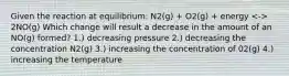 Given the reaction at equilibrium: N2(g) + O2(g) + energy 2NO(g) Which change will result a decrease in the amount of an NO(g) formed? 1.) decreasing pressure 2.) decreasing the concentration N2(g) 3.) increasing the concentration of 02(g) 4.) increasing the temperature