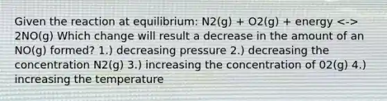 Given the reaction at equilibrium: N2(g) + O2(g) + energy 2NO(g) Which change will result a decrease in the amount of an NO(g) formed? 1.) decreasing pressure 2.) decreasing the concentration N2(g) 3.) increasing the concentration of 02(g) 4.) increasing the temperature