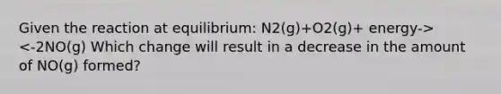 Given the reaction at equilibrium: N2(g)+O2(g)+ energy-><-2NO(g) Which change will result in a decrease in the amount of NO(g) formed?