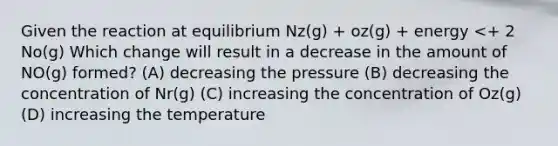 Given the reaction at equilibrium Nz(g) + oz(g) + energy <+ 2 No(g) Which change will result in a decrease in the amount of NO(g) formed? (A) decreasing the pressure (B) decreasing the concentration of Nr(g) (C) increasing the concentration of Oz(g) (D) increasing the temperature