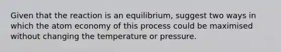 Given that the reaction is an equilibrium, suggest two ways in which the atom economy of this process could be maximised without changing the temperature or pressure.