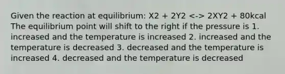 Given the reaction at equilibrium: X2 + 2Y2 2XY2 + 80kcal The equilibrium point will shift to the right if the pressure is 1. increased and the temperature is increased 2. increased and the temperature is decreased 3. decreased and the temperature is increased 4. decreased and the temperature is decreased