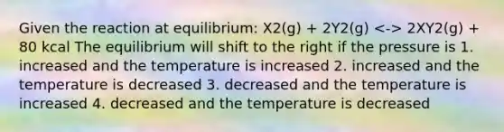 Given the reaction at equilibrium: X2(g) + 2Y2(g) 2XY2(g) + 80 kcal The equilibrium will shift to the right if the pressure is 1. increased and the temperature is increased 2. increased and the temperature is decreased 3. decreased and the temperature is increased 4. decreased and the temperature is decreased