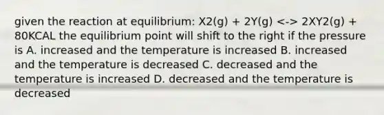 given the reaction at equilibrium: X2(g) + 2Y(g) 2XY2(g) + 80KCAL the equilibrium point will shift to the right if the pressure is A. increased and the temperature is increased B. increased and the temperature is decreased C. decreased and the temperature is increased D. decreased and the temperature is decreased