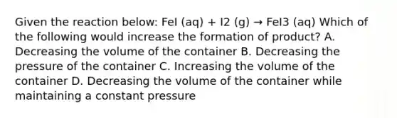 Given the reaction below: FeI (aq) + I2 (g) → FeI3 (aq) Which of the following would increase the formation of product? A. Decreasing the volume of the container B. Decreasing the pressure of the container C. Increasing the volume of the container D. Decreasing the volume of the container while maintaining a constant pressure