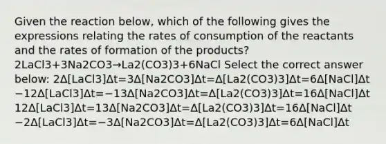 Given the reaction below, which of the following gives the expressions relating the rates of consumption of the reactants and the rates of formation of the products?2LaCl3+3Na2CO3→La2(CO3)3+6NaCl Select the correct answer below: 2Δ[LaCl3]Δt=3Δ[Na2CO3]Δt=Δ[La2(CO3)3]Δt=6Δ[NaCl]Δt −12Δ[LaCl3]Δt=−13Δ[Na2CO3]Δt=Δ[La2(CO3)3]Δt=16Δ[NaCl]Δt 12Δ[LaCl3]Δt=13Δ[Na2CO3]Δt=Δ[La2(CO3)3]Δt=16Δ[NaCl]Δt −2Δ[LaCl3]Δt=−3Δ[Na2CO3]Δt=Δ[La2(CO3)3]Δt=6Δ[NaCl]Δt