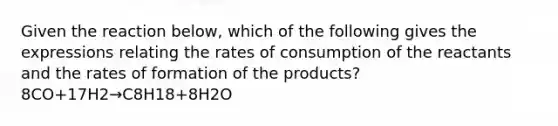 Given the reaction below, which of the following gives the expressions relating the rates of consumption of the reactants and the rates of formation of the products? 8CO+17H2→C8H18+8H2O