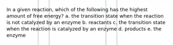 In a given reaction, which of the following has the highest amount of free energy? a. the transition state when the reaction is not catalyzed by an enzyme b. reactants c. the transition state when the reaction is catalyzed by an enzyme d. products e. the enzyme