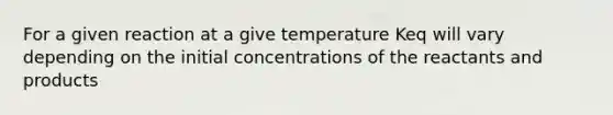 For a given reaction at a give temperature Keq will vary depending on the initial concentrations of the reactants and products