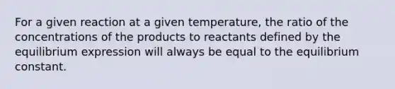 For a given reaction at a given temperature, the ratio of the concentrations of the products to reactants defined by the equilibrium expression will always be equal to the equilibrium constant.