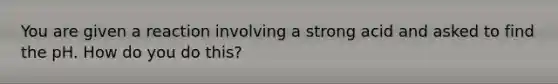 You are given a reaction involving a strong acid and asked to find the pH. How do you do this?