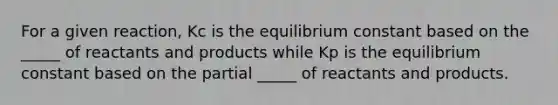 For a given reaction, Kc is the equilibrium constant based on the _____ of reactants and products while Kp is the equilibrium constant based on the partial _____ of reactants and products.