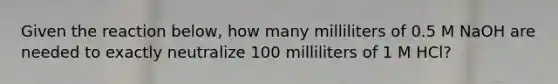 Given the reaction below, how many milliliters of 0.5 M NaOH are needed to exactly neutralize 100 milliliters of 1 M HCl?