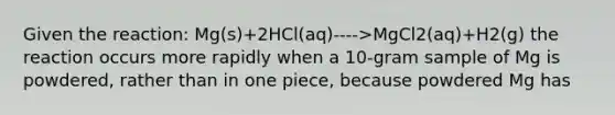 Given the reaction: Mg(s)+2HCl(aq)---->MgCl2(aq)+H2(g) the reaction occurs more rapidly when a 10-gram sample of Mg is powdered, rather than in one piece, because powdered Mg has