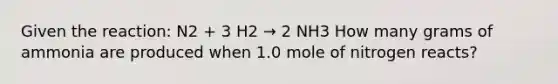 Given the reaction: N2 + 3 H2 → 2 NH3 How many grams of ammonia are produced when 1.0 mole of nitrogen reacts?