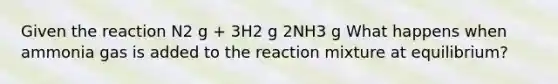 Given the reaction N2 g + 3H2 g 2NH3 g What happens when ammonia gas is added to the reaction mixture at equilibrium?