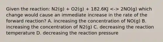 Given the reaction: N2(g) + O2(g) + 182.6KJ 2NO(g) which change would cause an immediate increase in the rate of the forward reaction? A. increasing the concentration of NO(g) B. increasing the concentration of N2(g) C. decreasing the reaction temperature D. decreasing the reaction pressure