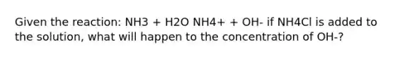 Given the reaction: NH3 + H2O NH4+ + OH- if NH4Cl is added to the solution, what will happen to the concentration of OH-?