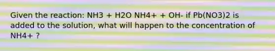 Given the reaction: NH3 + H2O NH4+ + OH- if Pb(NO3)2 is added to the solution, what will happen to the concentration of NH4+ ?