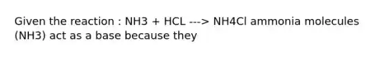 Given the reaction : NH3 + HCL ---> NH4Cl ammonia molecules (NH3) act as a base because they