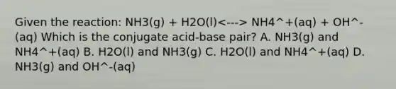 Given the reaction: NH3(g) + H2O(l) NH4^+(aq) + OH^-(aq) Which is the conjugate acid-base pair? A. NH3(g) and NH4^+(aq) B. H2O(l) and NH3(g) C. H2O(l) and NH4^+(aq) D. NH3(g) and OH^-(aq)