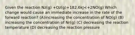 Given the reaction Nz(g) +Oz(g)+182.6kJ<+2NO(g) Which change would cause an immediate increase in the rate of the forward reaction? (A)increasing the concentration of NO(g) (B) increasing the concentration of Nr(g) (C) decreasing the reaction temperature (D) decreasing the reaction pressure