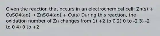 Given the reaction that occurs in an electrochemical cell: Zn(s) + CuSO4(aq) → ZnSO4(aq) + Cu(s) During this reaction, the oxidation number of Zn changes from 1) +2 to 0 2) 0 to -2 3) -2 to 0 4) 0 to +2