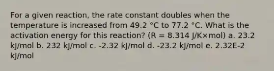 For a given reaction, the rate constant doubles when the temperature is increased from 49.2 °C to 77.2 °C. What is the activation energy for this reaction? (R = 8.314 J/K×mol) a. 23.2 kJ/mol b. 232 kJ/mol c. -2.32 kJ/mol d. -23.2 kJ/mol e. 2.32E-2 kJ/mol