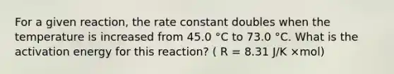 For a given reaction, the rate constant doubles when the temperature is increased from 45.0 °C to 73.0 °C. What is the activation energy for this reaction? ( R = 8.31 J/K ×mol)