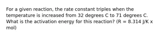 For a given reaction, the rate constant triples when the temperature is increased from 32 degrees C to 71 degrees C. What is the activation energy for this reaction? (R = 8.314 J/K x mol)