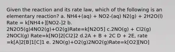 Given the reaction and its rate law, which of the following is an elementary reaction? a. NH4+(aq) + NO2-(aq) N2(g) + 2H2O(l) Rate = k[NH4+][NO2-]2 b. 2N2O5(g)4NO2(g)+O2(g)Rate=k[N2O5] c.2NO(g) + Cl2(g) 2NOCl(g) Rate=k[NO]2[Cl2]2 d.2A + B + 2C D + 2E, rate =k[A]2[B]1[C]1 e. 2NO(g)+O2(g)2NO2(g)Rate=k[O2][NO]