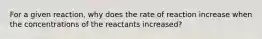 For a given reaction, why does the rate of reaction increase when the concentrations of the reactants increased?