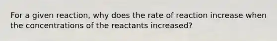 For a given reaction, why does the rate of reaction increase when the concentrations of the reactants increased?