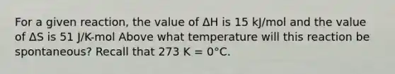 For a given reaction, the value of ΔH is 15 kJ/mol and the value of ΔS is 51 J/K-mol Above what temperature will this reaction be spontaneous? Recall that 273 K = 0°C.