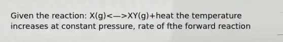 Given the reaction: X(g) XY(g)+heat the temperature increases at constant pressure, rate of fthe forward reaction