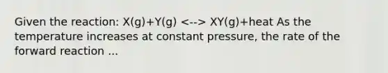 Given the reaction: X(g)+Y(g) XY(g)+heat As the temperature increases at constant pressure, the rate of the forward reaction ...