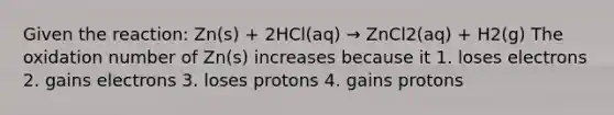 Given the reaction: Zn(s) + 2HCl(aq) → ZnCl2(aq) + H2(g) The oxidation number of Zn(s) increases because it 1. loses electrons 2. gains electrons 3. loses protons 4. gains protons