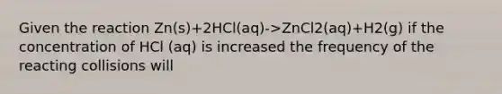 Given the reaction Zn(s)+2HCl(aq)->ZnCl2(aq)+H2(g) if the concentration of HCl (aq) is increased the frequency of the reacting collisions will