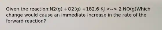 Given the reaction:N2(g) +O2(g) +182.6 KJ 2 NO(g)Which change would cause an immediate increase in the rate of the forward reaction?