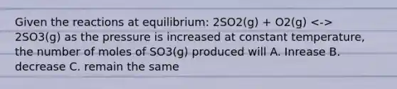 Given the reactions at equilibrium: 2SO2(g) + O2(g) 2SO3(g) as the pressure is increased at constant temperature, the number of moles of SO3(g) produced will A. Inrease B. decrease C. remain the same