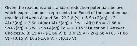 Given the reactions and standard reduction potentials below, which expression best represents the Eocell of the spontaneous reaction between Al and Sn+2? 2 Al(s) + 3 Sn+2(aq) → 2 Al+3(aq) + 3 Sn+4(aq) Al+3(aq) + 3e- → Al(s) Eo = -1.66 V Sn+2(aq) + 2e- → Sn+4(aq) Eo = +0.15 V Question 1 Answer Choices A. (0.15 V) - (-1.66 V) B. 3(0.15 V) - 2(-1.66 V) C. (-1.66 V) - (0.15 V) D. 2(-1.66 V) - 3(0.15 V)