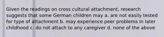 Given the readings on cross cultural attachment, research suggests that some German children may a. are not easily tested for type of attachment b. may experience peer problems in later childhood c. do not attach to any caregiver d. none of the above