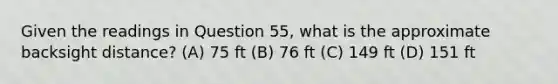 Given the readings in Question 55, what is the approximate backsight distance? (A) 75 ft (B) 76 ft (C) 149 ft (D) 151 ft