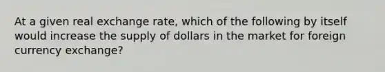 At a given real exchange rate, which of the following by itself would increase the supply of dollars in the market for foreign currency exchange?