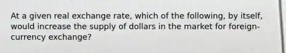 At a given real exchange rate, which of the following, by itself, would increase the supply of dollars in the market for foreign-currency exchange?