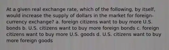 At a given real exchange rate, which of the following, by itself, would increase the supply of dollars in the market for foreign-currency exchange? a. foreign citizens want to buy more U.S. bonds b. U.S. citizens want to buy more foreign bonds c. foreign citizens want to buy more U.S. goods d. U.S. citizens want to buy more foreign goods